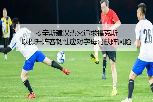 考辛斯建议热火追求福克斯 以提升阵容韧性应对字母哥缺阵风险